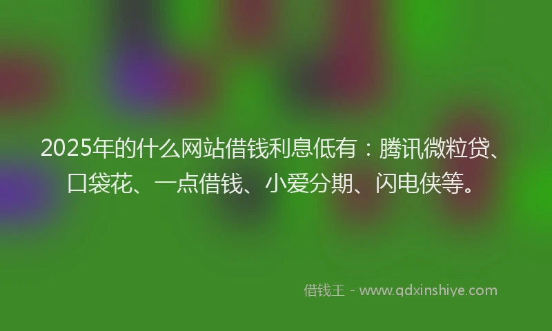 2025年的什么网站借钱利息低有：腾讯微粒贷、口袋花、一点借钱、小爱分期、闪电侠等。