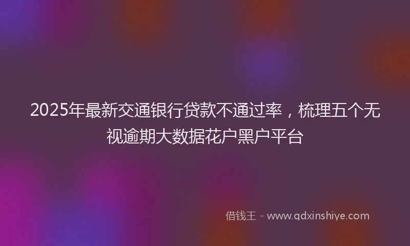 2025年最新交通银行贷款不通过率，梳理五个无视逾期大数据花户黑户平台
