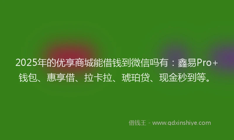 2025年的优享商城能借钱到微信吗有：鑫易Pro+钱包、惠享借、拉卡拉、琥珀贷、现金秒到等。