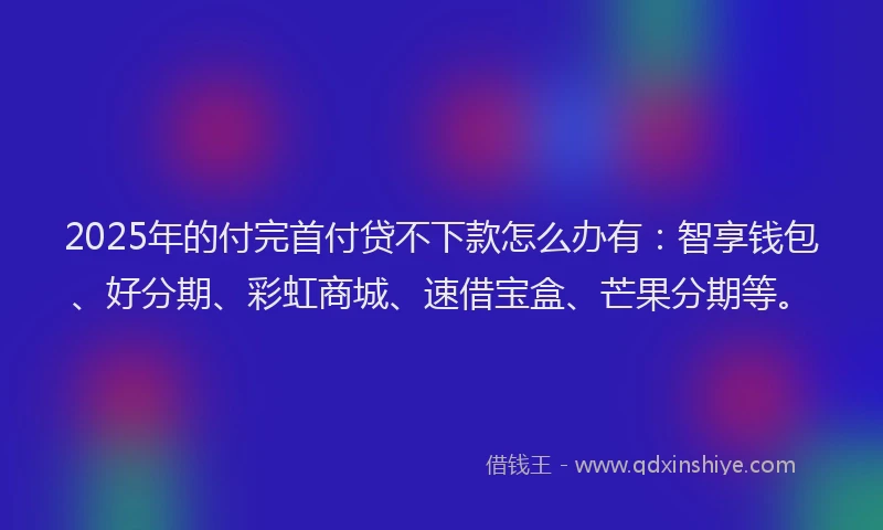 2025年的付完首付贷不下款怎么办有：智享钱包、好分期、彩虹商城、速借宝盒、芒果分期等。