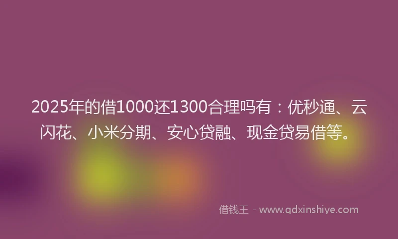 2025年的借1000还1300合理吗有：优秒通、云闪花、小米分期、安心贷融、现金贷易借等。