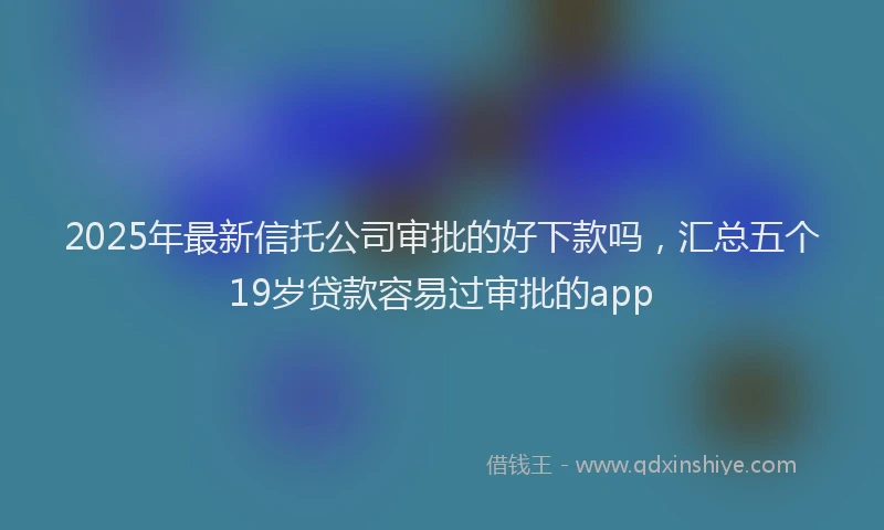 2025年最新信托公司审批的好下款吗，汇总五个19岁贷款容易过审批的app