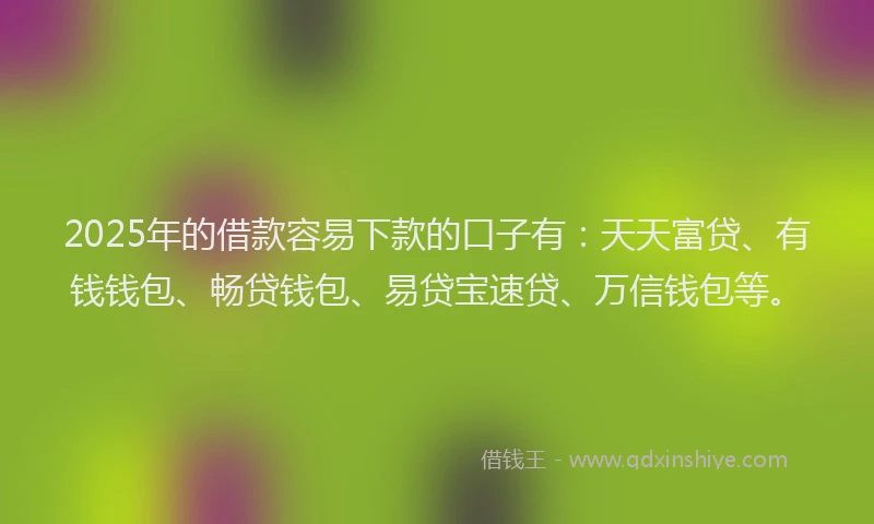 2025年的借款容易下款的口子有：天天富贷、有钱钱包、畅贷钱包、易贷宝速贷、万信钱包等。