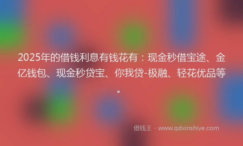 2025年的借钱利息有钱花有：现金秒借宝途、金亿钱包、现金秒贷宝、你我贷-极融、轻花优品等。