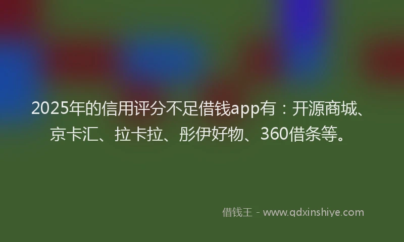 2025年的信用评分不足借钱app有：开源商城、京卡汇、拉卡拉、彤伊好物、360借条等。