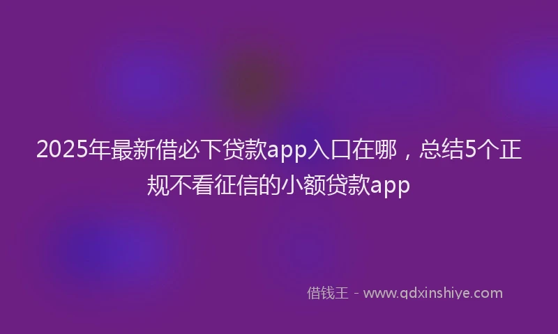2025年最新借必下贷款app入口在哪，总结5个正规不看征信的小额贷款app