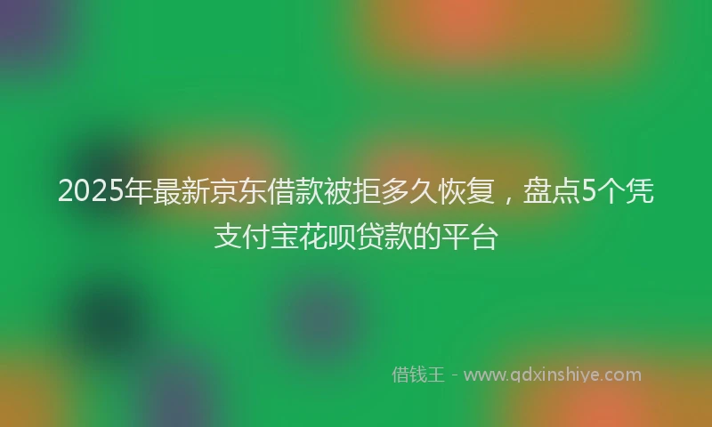 2025年最新京东借款被拒多久恢复，盘点5个凭支付宝花呗贷款的平台