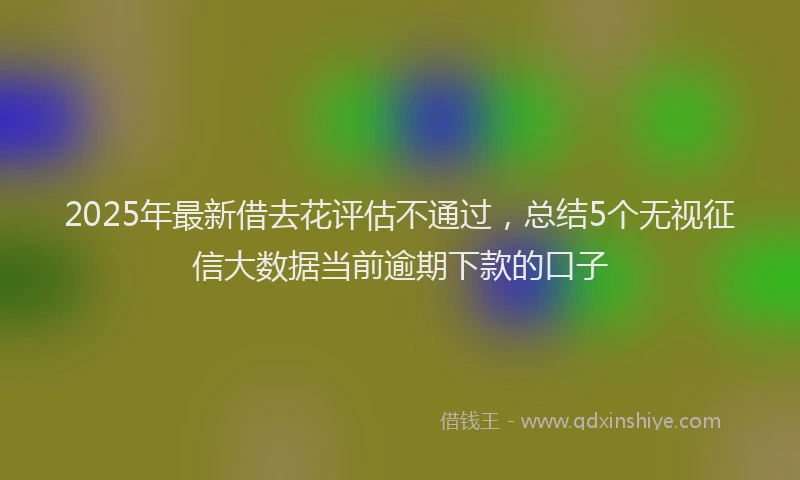 2025年最新借去花评估不通过，总结5个无视征信大数据当前逾期下款的口子
