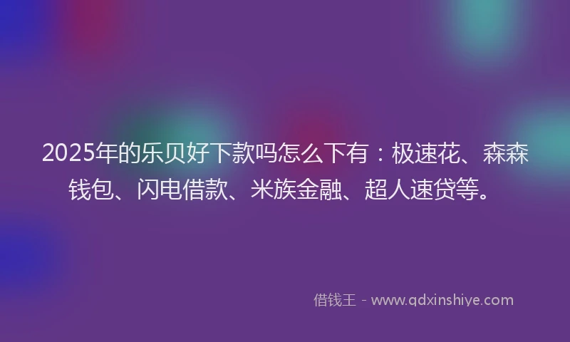 2025年的乐贝好下款吗怎么下有：极速花、森森钱包、闪电借款、米族金融、超人速贷等。