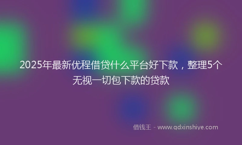 2025年最新优程借贷什么平台好下款，整理5个无视一切包下款的贷款