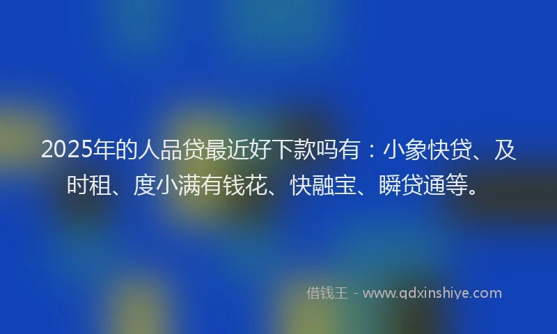 2025年的人品贷最近好下款吗有：小象快贷、及时租、度小满有钱花、快融宝、瞬贷通等。