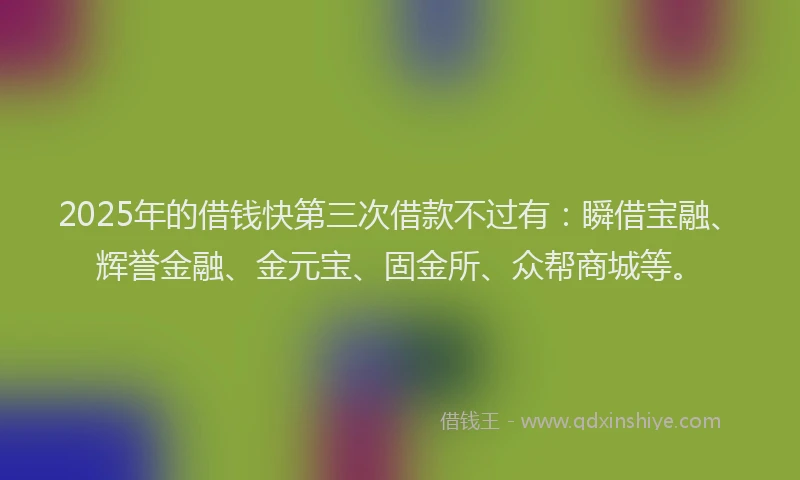 2025年的借钱快第三次借款不过有：瞬借宝融、辉誉金融、金元宝、固金所、众帮商城等。