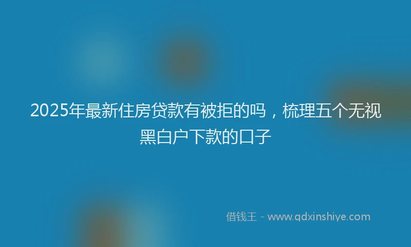 2025年最新住房贷款有被拒的吗，梳理五个无视黑白户下款的口子