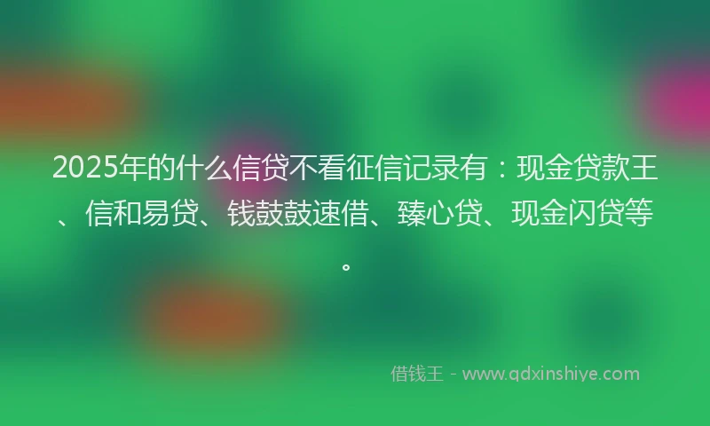 2025年的什么信贷不看征信记录有：现金贷款王、信和易贷、钱鼓鼓速借、臻心贷、现金闪贷等。
