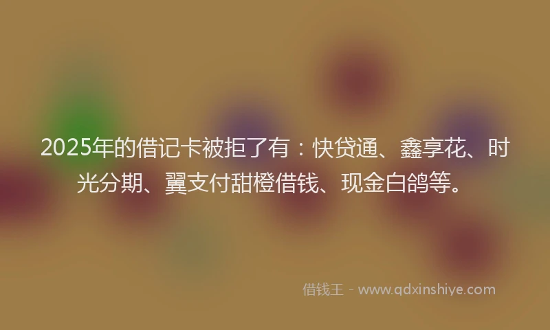 2025年的借记卡被拒了有：快贷通、鑫享花、时光分期、翼支付甜橙借钱、现金白鸽等。