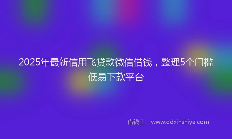 2025年最新信用飞贷款微信借钱，整理5个门槛低易下款平台