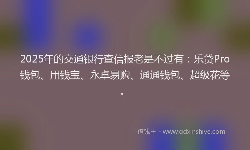 2025年的交通银行查信报老是不过有：乐贷Pro钱包、用钱宝、永卓易购、通通钱包、超级花等。