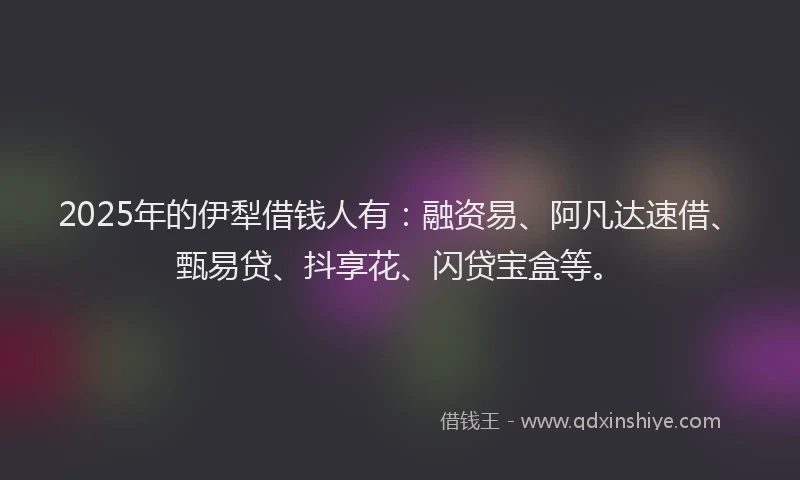 2025年的伊犁借钱人有：融资易、阿凡达速借、甄易贷、抖享花、闪贷宝盒等。