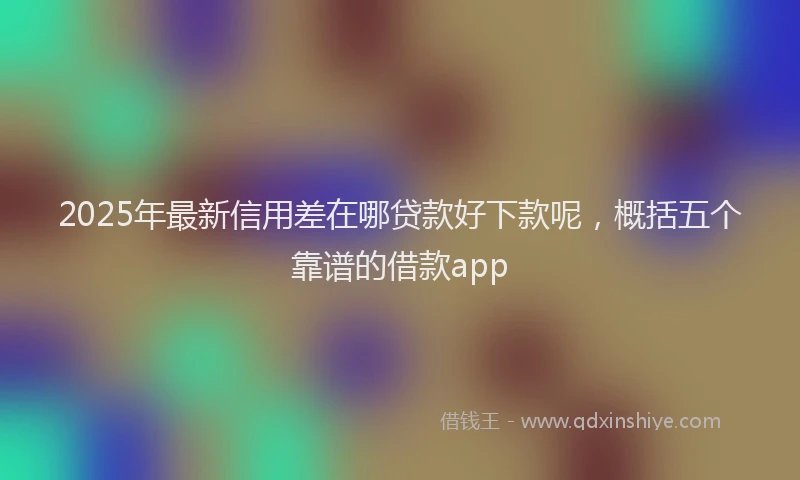 2025年最新信用差在哪贷款好下款呢，概括五个靠谱的借款app