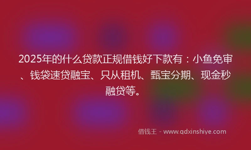 2025年的什么贷款正规借钱好下款有：小鱼免审、钱袋速贷融宝、只从租机、甄宝分期、现金秒融贷等。