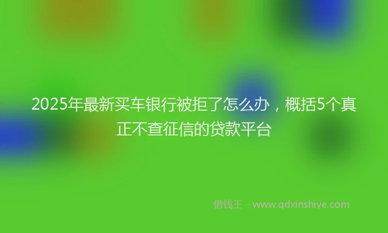 2025年最新买车银行被拒了怎么办，概括5个真正不查征信的贷款平台