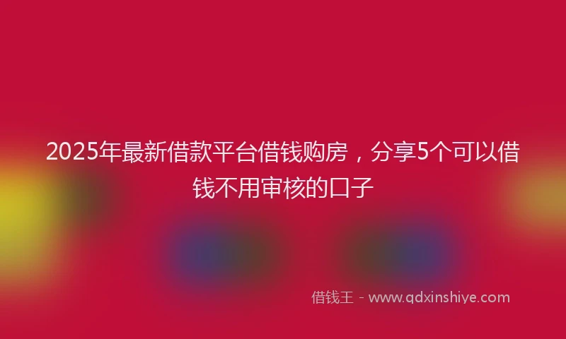 2025年最新借款平台借钱购房，分享5个可以借钱不用审核的口子