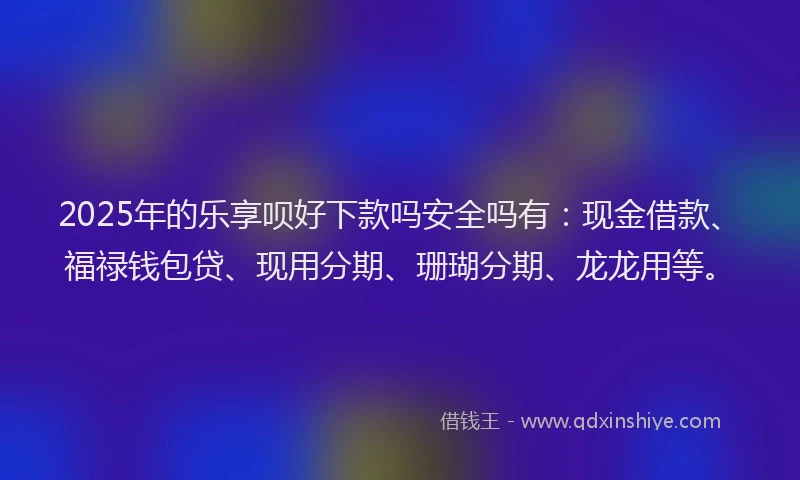 2025年的乐享呗好下款吗安全吗有：现金借款、福禄钱包贷、现用分期、珊瑚分期、龙龙用等。