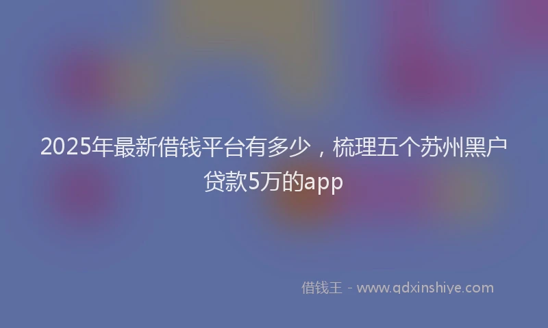 2025年最新借钱平台有多少，梳理五个苏州黑户贷款5万的app