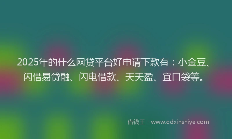 2025年的什么网贷平台好申请下款有：小金豆、闪借易贷融、闪电借款、天天盈、宜口袋等。