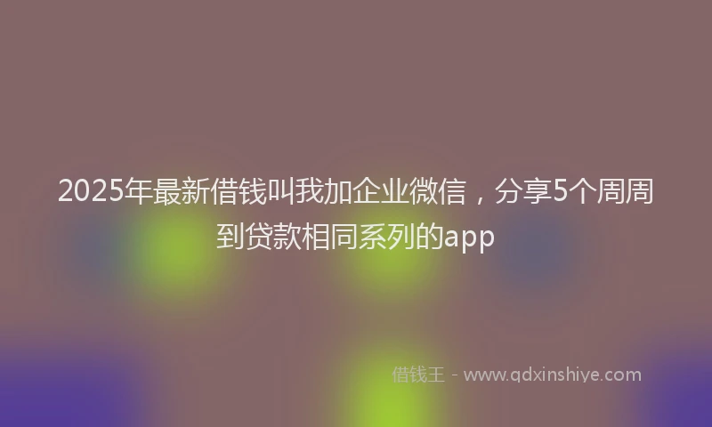 2025年最新借钱叫我加企业微信，分享5个周周到贷款相同系列的app