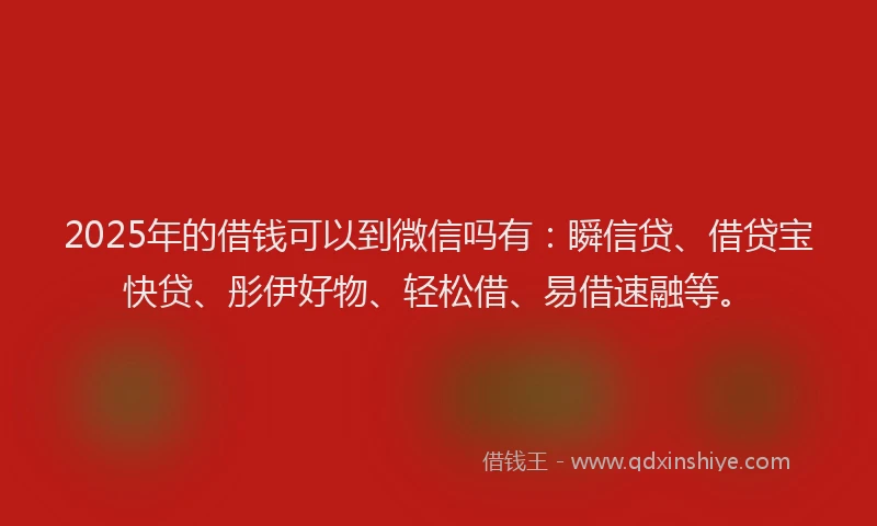 2025年的借钱可以到微信吗有：瞬信贷、借贷宝快贷、彤伊好物、轻松借、易借速融等。
