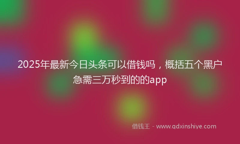 2025年最新今日头条可以借钱吗，概括五个黑户急需三万秒到的的app