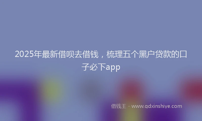 2025年最新借呗去借钱，梳理五个黑户贷款的口子必下app