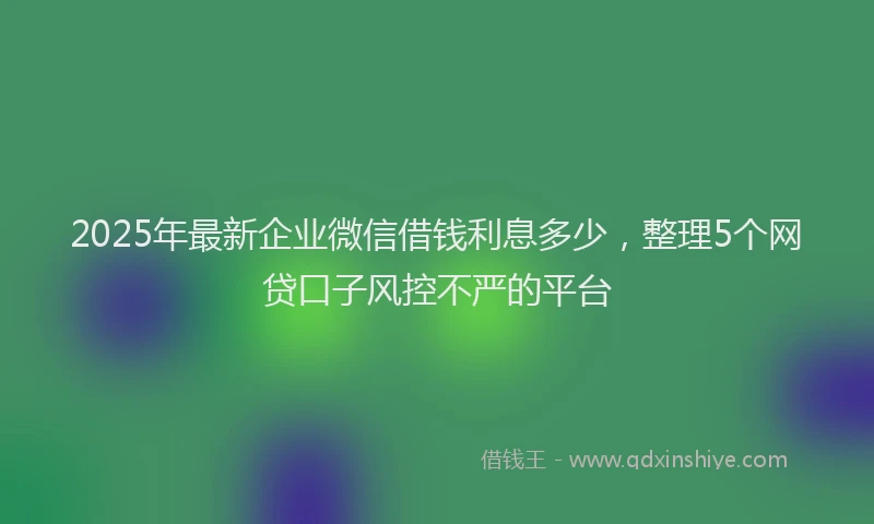 2025年最新企业微信借钱利息多少，整理5个网贷口子风控不严的平台