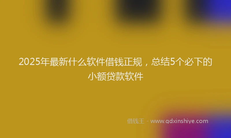 2025年最新什么软件借钱正规，总结5个必下的小额贷款软件