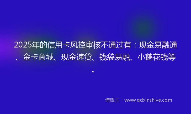 2025年的信用卡风控审核不通过有：现金易融通、金卡商城、现金速贷、钱袋易融、小鹅花钱等。