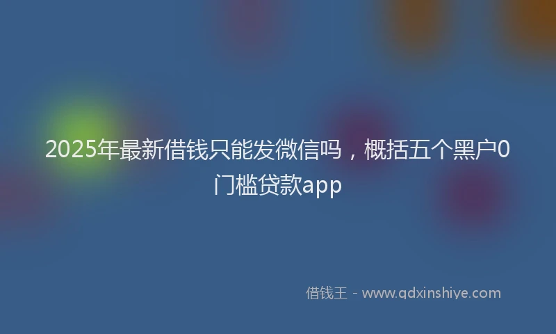 2025年最新借钱只能发微信吗，概括五个黑户0门槛贷款app