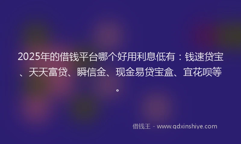 2025年的借钱平台哪个好用利息低有：钱速贷宝、天天富贷、瞬信金、现金易贷宝盒、宜花呗等。