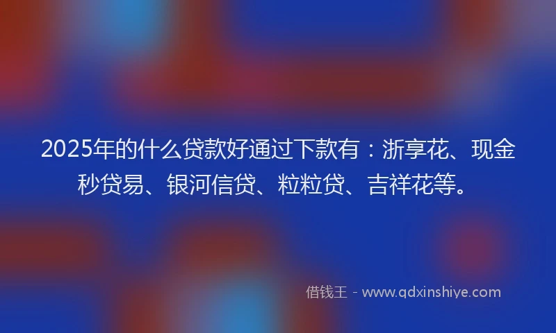 2025年的什么贷款好通过下款有：浙享花、现金秒贷易、银河信贷、粒粒贷、吉祥花等。