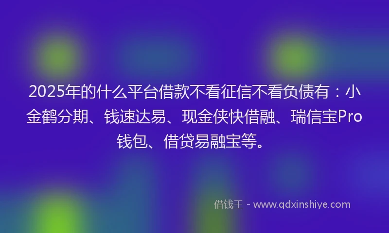 2025年的什么平台借款不看征信不看负债有：小金鹤分期、钱速达易、现金侠快借融、瑞信宝Pro钱包、借贷易融宝等。