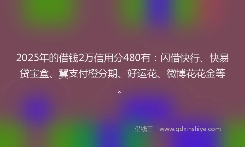 2025年的借钱2万信用分480有：闪借快行、快易贷宝盒、翼支付橙分期、好运花、微博花花金等。