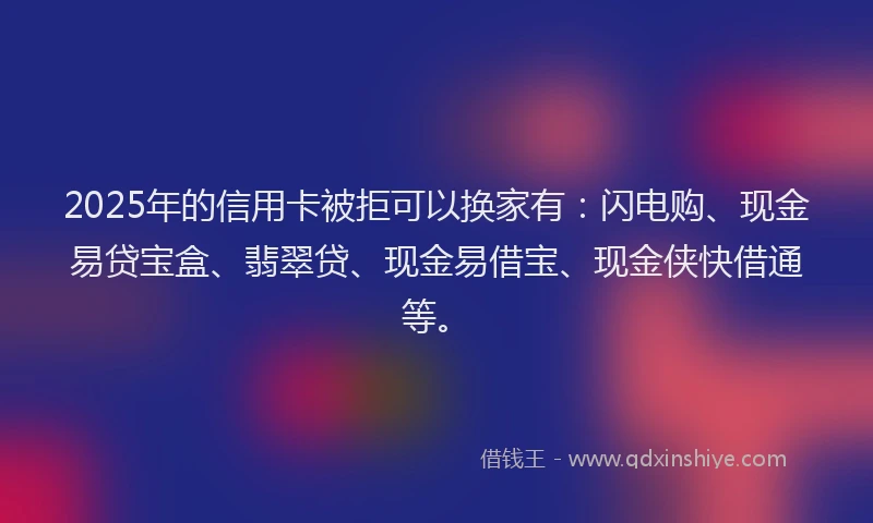 2025年的信用卡被拒可以换家有：闪电购、现金易贷宝盒、翡翠贷、现金易借宝、现金侠快借通等。