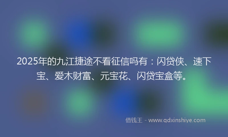 2025年的九江捷途不看征信吗有：闪贷侠、速下宝、爱木财富、元宝花、闪贷宝盒等。