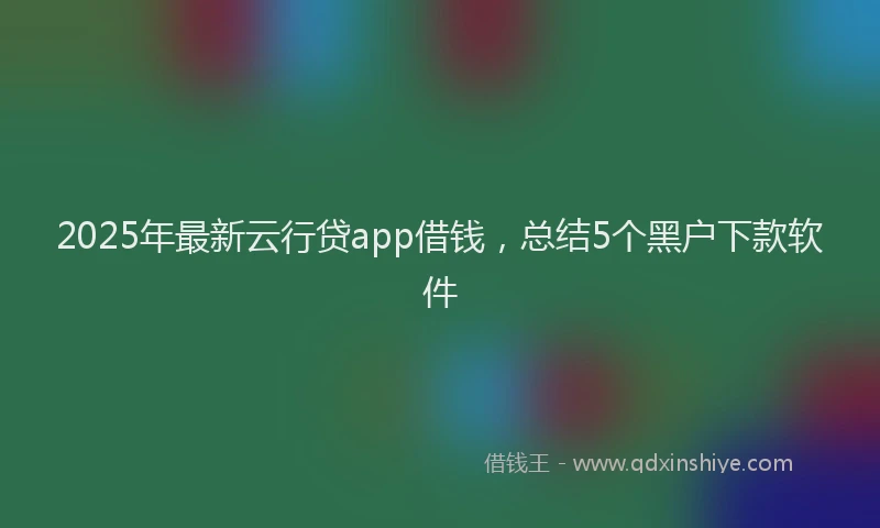 2025年最新云行贷app借钱，总结5个黑户下款软件