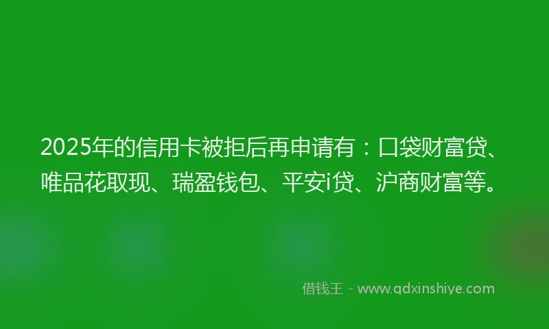 2025年的信用卡被拒后再申请有:口袋财富贷、唯品花取现、瑞盈钱包、平安i贷、沪商财富等。