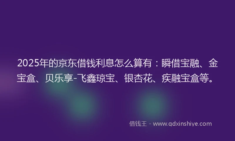 2025年的京东借钱利息怎么算有：瞬借宝融、金宝盒、贝乐享-飞鑫琼宝、银杏花、疾融宝盒等。