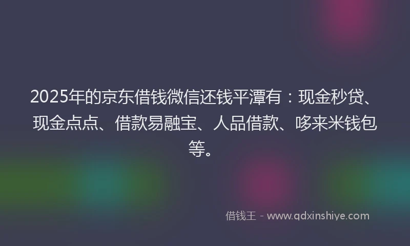 2025年的京东借钱微信还钱平潭有：现金秒贷、现金点点、借款易融宝、人品借款、哆来米钱包等。