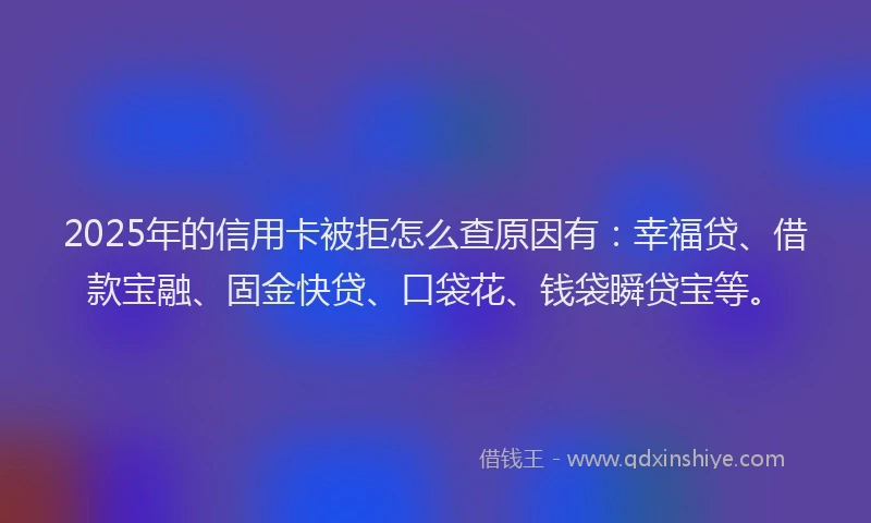 2025年的信用卡被拒怎么查原因有：幸福贷、借款宝融、固金快贷、口袋花、钱袋瞬贷宝等。