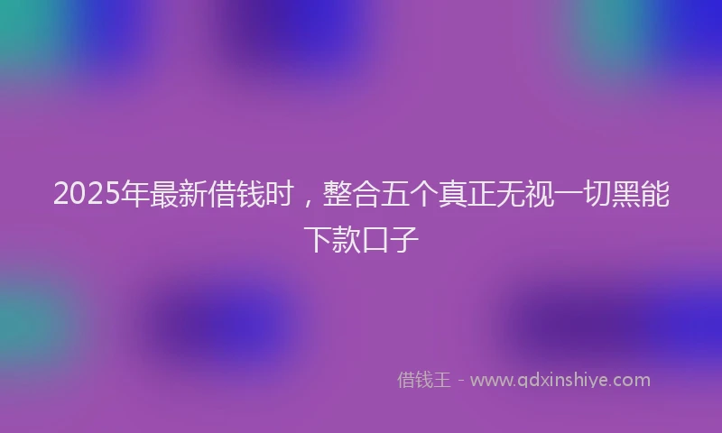 2025年最新借钱时，整合五个真正无视一切黑能下款口子