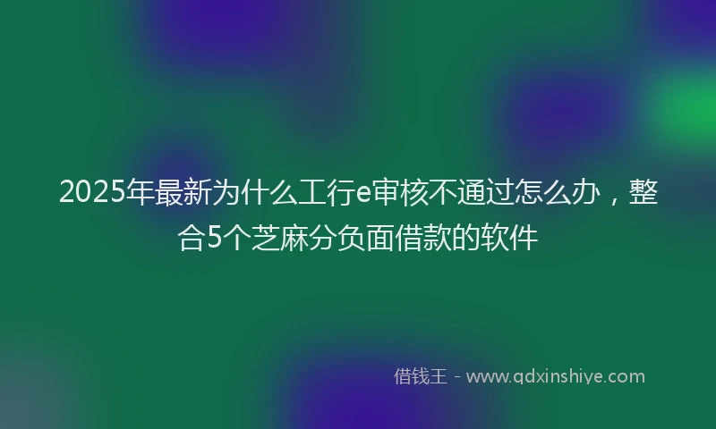 2025年最新为什么工行e审核不通过怎么办，整合5个芝麻分负面借款的软件